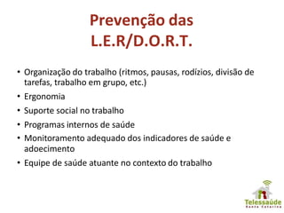 Prevenção das
L.E.R/D.O.R.T.
• Organização do trabalho (ritmos, pausas, rodízios, divisão de
tarefas, trabalho em grupo, etc.)
• Ergonomia
• Suporte social no trabalho
• Programas internos de saúde
• Monitoramento adequado dos indicadores de saúde e
adoecimento
• Equipe de saúde atuante no contexto do trabalho
 