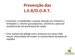 Prevenção das
L.E.R/D.O.R.T.
• Incentivar o trabalhador a prestar atenção em sintomas e
limitações e, mesmo que pequenas, orientá-lo a procurar
assistência de um profissional de saúde
• Criar espaços de diálogo com a empresa nos casos onde
houver necessidade de mudar as características do posto de
trabalho
 