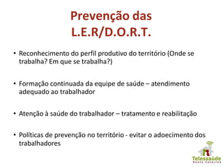 Prevenção das
L.E.R/D.O.R.T.
• Reconhecimento do perfil produtivo do território (Onde se
trabalha? Em que se trabalha?)
• Formação continuada da equipe de saúde – atendimento
adequado ao trabalhador
• Atenção à saúde do trabalhador – tratamento e reabilitação
• Políticas de prevenção no território - evitar o adoecimento dos
trabalhadores
 