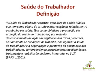 Saúde do Trabalhador
Definição
“A Saúde do Trabalhador constitui uma área da Saúde Pública
que tem como objeto de estudo e intervenção as relações entre
o trabalho e a saúde. Tem como objetivos a promoção e a
proteção da saúde do trabalhador, por meio do
desenvolvimento de ações de vigilância dos riscos presentes
nos ambientes e condições de trabalho, dos agravos à saúde
do trabalhador e a organização e prestação da assistência aos
trabalhadores, compreendendo procedimentos de diagnóstico,
tratamento e reabilitação de forma integrada, no SUS”.
(BRASIL, 2001).
 