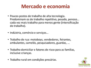 Mercado e economia
• Poucos postos de trabalho de alta tecnologia.
Predominam os de trabalho repetitivo, pesado, penoso...
cada vez mais trabalho para menos gente (intensificação
do trabalho).
• Indústria, comércio e serviços...
• Trabalho de rua: motoboys, vendedores, feirantes,
ambulantes, camelôs, pesquisadores, guardas, ...
• Trabalho domiciliar e fatores de risco para as famílias,
inclusive crianças.
• Trabalho rural em condições precárias.
 