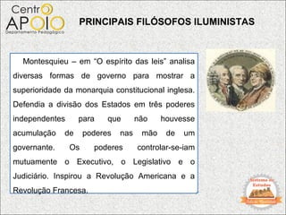 PRINCIPAIS FILÓSOFOS ILUMINISTAS



  Montesquieu – em “O espírito das leis” analisa
diversas formas de governo para mostrar a
superioridade da monarquia constitucional inglesa.
Defendia a divisão dos Estados em três poderes
independentes      para    que       não    houvesse
acumulação    de     poderes   nas    mão    de   um
governante.     Os     poderes       controlar-se-iam
mutuamente o Executivo, o Legislativo e o
Judiciário. Inspirou a Revolução Americana e a
Revolução Francesa.
 