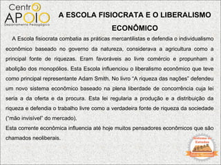 A ESCOLA FISIOCRATA E O LIBERALISMO
                                           ECONÔMICO
  A Escola fisiocrata combatia as práticas mercantilistas e defendia o individualismo
econômico baseado no governo da natureza, considerava a agricultura como a
principal fonte de riquezas. Eram favoráveis ao livre comércio e propunham a
abolição dos monopólios. Esta Escola influenciou o liberalismo econômico que teve
como principal representante Adam Smith. No livro “A riqueza das nações” defendeu
um novo sistema econômico baseado na plena liberdade de concorrência cuja lei
seria a da oferta e da procura. Esta lei regularia a produção e a distribuição da
riqueza e defendia o trabalho livre como a verdadeira fonte de riqueza da sociedade
(“mão invisível” do mercado).
Esta corrente econômica influencia até hoje muitos pensadores econômicos que são
chamados neoliberais.
 