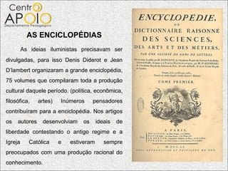 AS ENCICLOPÉDIAS
         As ideias iluministas precisavam ser
divulgadas, para isso Denis Diderot e Jean
D’lambert organizaram a grande enciclopédia,
75 volumes que compilaram toda a produção
cultural daquele período. (política, econômica,
filosófica,    artes)   Inúmeros     pensadores
contribuíram para a enciclopédia. Nos artigos
os   autores     desenvolviam   os      ideais   de
liberdade contestando o antigo regime e a
Igreja     Católica     e   estiveram      sempre
preocupados com uma produção racional do
conhecimento.
 
