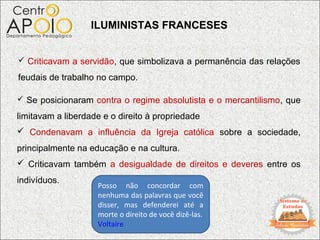 ILUMINISTAS FRANCESES


 Criticavam a servidão, que simbolizava a permanência das relações

feudais de trabalho no campo.

 Se posicionaram contra o regime absolutista e o mercantilismo, que

limitavam a liberdade e o direito à propriedade
 Condenavam a influência da Igreja católica sobre a sociedade,
principalmente na educação e na cultura.
 Criticavam também a desigualdade de direitos e deveres entre os
indivíduos.
                    Posso não concordar com
                    nenhuma das palavras que você
                    disser, mas defenderei até a
                    morte o direito de você dizê-las.
                    Voltaire
 