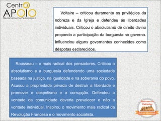 Voltaire – criticou duramente os privilégios da
                       nobreza e da Igreja e defendeu as liberdades
                       individuais. Criticou o absolutismo de direito divino
                       propondo a participação da burguesia no governo.
                       Influenciou alguns governantes conhecidos como
                       déspotas esclarecidos.


  Rousseau – o mais radical dos pensadores. Criticou o
absolutismo e a burguesia defendendo uma sociedade
baseada na justiça, na igualdade e na soberania do povo.
Acusou a propriedade privada de destruir a liberdade e
promover o despotismo e a corrupção. Defendeu a
vontade da comunidade deveria prevalecer e não a
vontade individual. Inspirou o movimento mais radical da
Revolução Francesa e o movimento socialista.
 
