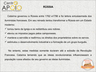 RÚSSIA


  Catarina governou a Rússia entre 1762 e1796 e foi leitora entusiasmada dos
iluministas franceses. Em seu reinado tentou transformar a Rússia em um Estado
moderno:
 tomou bens da Igreja e os redistribuiu aos nobres.
 elevou os impostos pagos pelos camponeses.
 manteve a servidão e reafirmou os direitos dos proprietários sobre os servos.
 estimulou o desenvolvimento industrial e a formação de um grupo burguês.


   No entanto, estas medidas somente duraram até a eclosão da Revolução
Francesa. Catarina temendo que as ideias revolucionárias influenciassem a
população russa afastou de seu governo as ideias iluministas.
 