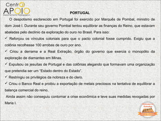 PORTUGAL
   O despotismo esclarecido em Portugal foi exercido por Marquês de Pombal, ministro de
dom José I. Durante seu governo Pombal tentou equilibrar as finanças do Reino, que estavam
abaladas pelo declínio da exploração do ouro no Brasil. Para isso:
 Reforçou os vínculos coloniais para que o pacto colonial fosse cumprido. Exigiu que a
colônia recolhesse 100 arrobas de ouro por ano.
 Criou a derrama e a Real Extração, órgão do governo que exercia o monopólio da
exploração de diamantes em Minas.
 Expulsou os jesuítas de Portugal e das colônias alegando que formavam uma organização
que pretendia ser um “Estado dentro do Estado”.
 Restringiu os privilégios da nobreza e do clero.
 Criou o Banco Real e proibiu a exportação de metais preciosos na tentativa de equilibrar a
balança comercial do reino.
Ainda assim não conseguiu contornar a crise econômica e teve suas medidas revogadas por
Maria I.
 