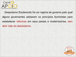 Despotismo Esclarecido foi um regime de governo pelo qual
alguns governantes adotaram os princípios iluministas para
estabelecer reformas em seus países e modernizá-los, sem
abrir mão do absolutismo.
 