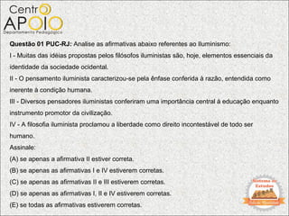 Questão 01 PUC-RJ: Analise as afirmativas abaixo referentes ao Iluminismo:
I - Muitas das idéias propostas pelos filósofos iluministas são, hoje, elementos essenciais da
identidade da sociedade ocidental.
II - O pensamento iluminista caracterizou-se pela ênfase conferida à razão, entendida como
inerente à condição humana.
III - Diversos pensadores iluministas conferiram uma importância central à educação enquanto
instrumento promotor da civilização.
IV - A filosofia iluminista proclamou a liberdade como direito incontestável de todo ser
humano.
Assinale:
(A) se apenas a afirmativa II estiver correta.
(B) se apenas as afirmativas I e IV estiverem corretas.
(C) se apenas as afirmativas II e III estiverem corretas.
(D) se apenas as afirmativas I, II e IV estiverem corretas.
(E) se todas as afirmativas estiverem corretas.
 