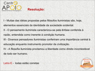 Resolução:


I - Muitas das idéias propostas pelos filósofos iluministas são, hoje,
elementos essenciais da identidade da sociedade ocidental.
II - O pensamento iluminista caracterizou-se pela ênfase conferida à
razão, entendida como inerente à condição humana.
III - Diversos pensadores iluministas conferiram uma importância central à
educação enquanto instrumento promotor da civilização.
IV - A filosofia iluminista proclamou a liberdade como direito incontestável
de todo ser humano.


Letra E - todas estão corretas
 