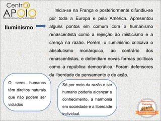 Inicia-se na França e posteriormente difundiu-se
                         por toda a Europa e pela América. Apresentou

Iluminismo               alguns pontos em comum com o humanismo
                         renascentista como a rejeição ao misticismo e a
                         crença na razão. Porém, o iluminismo criticava o
                         absolutismo     monárquico,    ao   contrário   dos
                         renascentistas, e defendiam novas formas políticas
                         como a república democrática. Foram defensores
                         da liberdade de pensamento e de ação.
 O   seres   humanos
                               Só por meio da razão o ser
 têm direitos naturais
                               humano poderia alcançar o
 que não podem ser
                               conhecimento, a harmonia
 violados
                               em sociedade e a liberdade
                               individual.
 