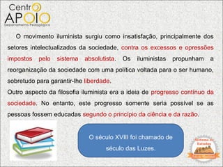 O movimento iluminista surgiu como insatisfação, principalmente dos
setores intelectualizados da sociedade, contra os excessos e opressões
impostos   pelo   sistema   absolutista.   Os   iluministas   propunham   a
reorganização da sociedade com uma política voltada para o ser humano,
sobretudo para garantir-lhe liberdade.
Outro aspecto da filosofia iluminista era a ideia de progresso contínuo da
sociedade. No entanto, este progresso somente seria possível se as
pessoas fossem educadas segundo o princípio da ciência e da razão.


                             O século XVIII foi chamado de
                                    século das Luzes.
 