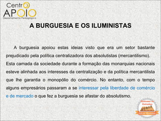 A BURGUESIA E OS ILUMINISTAS


    A burguesia apoiou estas ideias visto que era um setor bastante
prejudicado pela política centralizadora dos absolutistas (mercantilismo).
Esta camada da sociedade durante a formação das monarquias nacionais
esteve alinhada aos interesses da centralização e da política mercantilista
que lhe garantia o monopólio do comércio. No entanto, com o tempo
alguns empresários passaram a se interessar pela liberdade de comércio
e de mercado o que fez a burguesia se afastar do absolutismo.
 