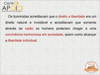 Os iluministas acreditavam que o direito a liberdade era um
direito natural e inviolável e acreditavam que somente
através da razão os homens poderiam chegar a uma
convivência harmoniosa em sociedade, assim como alcançar
a liberdade individual.
 
