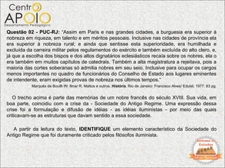Questão 02 - PUC-RJ: “Assim em Paris e nas grandes cidades, a burguesia era superior à
nobreza em riqueza, em talento e em méritos pessoais. Inclusive nas cidades de província ela
era superior à nobreza rural; e ainda que sentisse esta superioridade, era humilhada e
excluída da carreira militar pelos regulamentos do exército e também excluída do alto clero, e,
já que a escolha dos bispos e dos altos dignatários eclesiásticos recaía sobre os nobres, ela o
era também em muitos capítulos de catedrais. Também a alta magistratura a rejeitava, pois a
maioria das cortes soberanas só admitia nobres em seu seio. Inclusive para ocupar os cargos
menos importantes no quadro de funcionários do Conselho de Estado aos lugares eminentes
de intendente, eram exigidas provas de nobreza nos últimos tempos.“
           Marquês de Bouilli IN: Ilmar R. Mattos e outros. História. Rio de Janeiro: Francisco Alves/ Edutel, 1977. 83 pg.


   O trecho acima é parte das memórias de um nobre francês do século XVIII. Sua vida, em
boa parte, coincidiu com a crise da - Sociedade do Antigo Regime. Uma expressão dessa
crise foi a formulação e difusão de idéias - as idéias iluministas - por meio das quais
criticavam-se as estruturas que davam sentido a essa sociedade.

   A partir da leitura do texto, IDENTIFIQUE um elemento característico da Sociedade do
Antigo Regime que foi duramente criticado pelos filósofos iluminista.
 