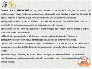 Questão 03 -        MACKENZIE:Na segunda metade do século XVIII, surgiram monarcas que
implementaram novas feições ao Absolutismo, adequando seus estados e governos às idéias da
época. Assinale a alternativa que apresenta elementos do Despotismo Esclarecido.
a) A igualdade jurídica entre os cidadãos, o anticlericalismo , o combate às idéias fisiocratas, a
supressão do liberalismo econômico e a separação dos três poderes.
b) O anticlericalismo, o fim do Absolutismo, a reformulação das relações entre o Estado e a Igreja
e o fortalecimento da Monarquia.
c) O estímulo à organização e à tolerância religiosa, a abolição do Antigo Regime, a
desregulamentação dos ofícios, a contestação ao Estado e ao sistema monárquico.
d) O fim das práticas mercantilistas, a organização do ensino nos moldes dos enciclopedistas e a
adoção das propostas do filósofo iluminista Montesquieu para o fortalecimento dos privilégios
feudais.
e) A reformulação das relações entre o Estado e a Igreja, o desenvolvimento das atividades
manufatureiras e a realização de algumas reformas sociais, sem o abandono do absolutismo na
prática política.
 