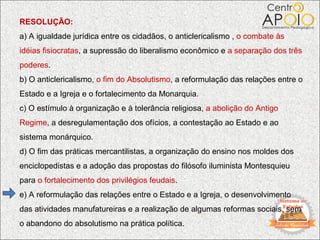 RESOLUÇÃO:
a) A igualdade jurídica entre os cidadãos, o anticlericalismo , o combate às
idéias fisiocratas, a supressão do liberalismo econômico e a separação dos três
poderes.
b) O anticlericalismo, o fim do Absolutismo, a reformulação das relações entre o
Estado e a Igreja e o fortalecimento da Monarquia.
c) O estímulo à organização e à tolerância religiosa, a abolição do Antigo
Regime, a desregulamentação dos ofícios, a contestação ao Estado e ao
sistema monárquico.
d) O fim das práticas mercantilistas, a organização do ensino nos moldes dos
enciclopedistas e a adoção das propostas do filósofo iluminista Montesquieu
para o fortalecimento dos privilégios feudais.
e) A reformulação das relações entre o Estado e a Igreja, o desenvolvimento
das atividades manufatureiras e a realização de algumas reformas sociais, sem
o abandono do absolutismo na prática política.
 