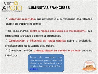 ILUMINISTAS FRANCESES


 Criticavam a servidão, que simbolizava a permanência das relações

feudais de trabalho no campo.

 Se posicionaram contra o regime absolutista e o mercantilismo, que

limitavam a liberdade e o direito à propriedade
 Condenavam a influência da Igreja católica sobre a sociedade,
principalmente na educação e na cultura.
 Criticavam também a desigualdade de direitos e deveres entre os
indivíduos.
                    Posso não concordar com
                    nenhuma das palavras que você
                    disser, mas defenderei até a
                    morte o direito de você dizê-las.
                    Voltaire
 