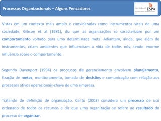 Processos Organizacionais – Alguns Pensadores
Vistas em um contexto mais amplo e consideradas como instrumentos vitais de uma
sociedade, Gibson et al (1981), diz que as organizações se caracterizam por um
comportamento voltado para uma determinada meta. Adiantam, ainda, que além de
instrumentos, criam ambientes que influenciam a vida de todos nós, tendo enorme
influência sobre o comportamento.

Segundo Davenport (1994) os processos de gerenciamento envolvem planejamento,
fixação de metas, monitoramento, tomada de decisões e comunicação com relação aos
processos ativos operacionais-chave de uma empresa.

Tratando de definição de organização, Certo (2003) considera um processo de uso
ordenado de todos os recursos e diz que uma organização se refere ao resultado do
processo de organizar.

 