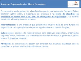 Processos Organizacionais – Alguns Pensadores
Os processos ainda podem ser classificados quanto sua hierarquia. Segundo Reis e
Blattman (2004, p.08), a hierarquia do processo é “a forma de classificar os
processos de acordo com o seu grau de abrangência na organização”. Os autores
sintetizam a hierarquia desta maneira:
Macroprocesso: é um processo que geralmente envolve mais de uma função da
organização, cuja operação tem impactos significativos nas demais funções.

Subprocessos: divisões do macroprocesso com objetivos específicos, organizadas
seguindo linhas funcionais. Os subprocessos recebem entradas e geram suas saídas
em um único departamento;
Atividades: os subprocessos podem ser divididos nas diversas atividades que os
compõem, e em um nível mais detalhado de tarefas.

 