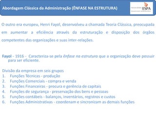 Abordagem Clássica da Administração (ÊNFASE NA ESTRUTURA)

O outro era europeu, Henri Fayol, desenvolveu a chamada Teoria Clássica, preocupada
em aumentar a eficiência através da estruturação e disposição dos órgãos
competentes das organizações e suas inter-relações.

Fayol - 1916 - Caracteriza-se pela ênfase na estrutura que a organização deve possuir
para ser eficiente.
Divisão da empresa em seis grupos
1. Funções Técnicas - produção
2. Funções Comerciais - compra e venda
3. Funções Financeiras - procura e gerência de capitais
4. Funções de segurança - preservação dos bens e pessoas
5. Funções contábeis - balanços, inventários, registros e custos
6. Funções Administrativas - coordenam e sincronizam as demais funções

 