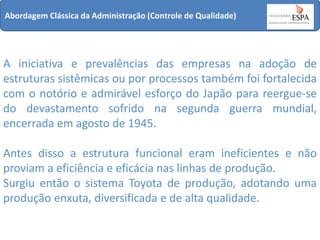 Abordagem Clássica da Administração (Controle de Qualidade)

A iniciativa e prevalências das empresas na adoção de
estruturas sistêmicas ou por processos também foi fortalecida
com o notório e admirável esforço do Japão para reergue-se
do devastamento sofrido na segunda guerra mundial,
encerrada em agosto de 1945.
Antes disso a estrutura funcional eram ineficientes e não
proviam a eficiência e eficácia nas linhas de produção.
Surgiu então o sistema Toyota de produção, adotando uma
produção enxuta, diversificada e de alta qualidade.

 