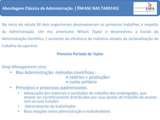 Abordagem Clássica da Administração ( ÊNFASE NAS TAREFAS)

No início do século XX dois engenheiros desenvolveram os primeiros trabalhos a respeito
da Administração. Um era americano Wilson Taylor e desenvolveu a Escola da
Administração Científica. ( aumento da eficiência da indústria através da racionalização do
trabalho do operário.
Primeiro Período de Taylor

Shop Management (1903)

• Boa Administração: métodos científicos :
< salários + produção=
> custo unitário
• Princípios e processos padronizados
•
•
•

Adequação dos materiais e condições de trabalho dos empregados, que
devem ser cientificamente distribuídos por seus postos de trabalho de acordo
com as suas funções.
Adestramento do trabalhador
Boas relações entre administração e trabalhadores

 