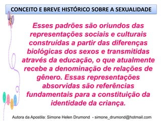 CONCEITO E BREVE HISTÓRICO SOBRE A SEXUALIDADE

        Esses padrões são oriundos das
       representações sociais e culturais
       construídas a partir das diferenças
      biológicas dos sexos e transmitidas
    através da educação, o que atualmente
     recebe a denominação de relações de
         gênero. Essas representações
           absorvidas são referências
      fundamentais para a constituição da
             identidade da criança.
Autora da Apostila: Simone Helen Drumond - simone_drumond@hotmail.com
 