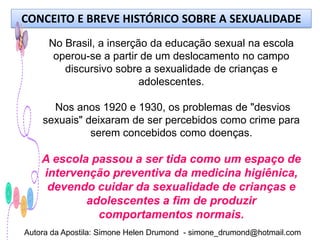 CONCEITO E BREVE HISTÓRICO SOBRE A SEXUALIDADE
      No Brasil, a inserção da educação sexual na escola
       operou-se a partir de um deslocamento no campo
         discursivo sobre a sexualidade de crianças e
                          adolescentes.

      Nos anos 1920 e 1930, os problemas de "desvios
    sexuais" deixaram de ser percebidos como crime para
              serem concebidos como doenças.

    A escola passou a ser tida como um espaço de
    intervenção preventiva da medicina higiênica,
     devendo cuidar da sexualidade de crianças e
            adolescentes a fim de produzir
              comportamentos normais.
Autora da Apostila: Simone Helen Drumond - simone_drumond@hotmail.com
 