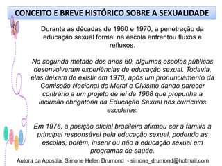 CONCEITO E BREVE HISTÓRICO SOBRE A SEXUALIDADE
        Durante as décadas de 1960 e 1970, a penetração da
        educação sexual formal na escola enfrentou fluxos e
                             refluxos.

    Na segunda metade dos anos 60, algumas escolas públicas
     desenvolveram experiências de educação sexual. Todavia,
    elas deixam de existir em 1970, após um pronunciamento da
        Comissão Nacional de Moral e Civismo dando parecer
         contrário a um projeto de lei de 1968 que propunha a
       inclusão obrigatória da Educação Sexual nos currículos
                               escolares.

      Em 1976, a posição oficial brasileira afirmou ser a família a
       principal responsável pela educação sexual, podendo as
         escolas, porém, inserir ou não a educação sexual em
                         programas de saúde.
Autora da Apostila: Simone Helen Drumond - simone_drumond@hotmail.com
 