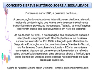 CONCEITO E BREVE HISTÓRICO SOBRE A SEXUALIDADE

               Durante os anos 1980, a polêmica continuou.

     A preocupação dos educadores intensificou-se, devido ao elevado
        índice de contaminação dos jovens com doenças sexualmente
     transmissíveis e gravidezes indesejadas. Todavia, as modificações
          ocorreram quase que exclusivamente em nível de discurso.

      Já na década de 1990, a preocupação dos educadores quanto à
         inserção de um programa de Orientação Sexual no currículo
        escolar se intensificou. Em 1996, é lançado pelo Ministério do
     Desporto e Educação, um documento sobre a Orientação Sexual,
        nos Parâmetros Curriculares Nacionais – PCN´s, como tema
       transversal, visando ser um referencial fomentador da reflexão
     sobre os currículos escolares, uma proposta aberta e flexível, que
       pode ou não ser utilizada pelas escolas na elaboração de suas
                              propostas escolares.


Autora da Apostila: Simone Helen Drumond - simone_drumond@hotmail.com
 