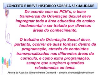 CONCEITO E BREVE HISTÓRICO SOBRE A SEXUALIDADE
           De acordo com os PCN´s, o tema
        transversal de Orientação Sexual deve
      impregnar toda a área educativa do ensino
        fundamental e ser tratado por diversas
               áreas do conhecimento.

        O trabalho de Orientação Sexual deve,
     portanto, ocorrer de duas formas: dentro da
          programação, através de conteúdos
      transversalizados nas diferentes áreas do
         currículo, e como extra programação,
            sempre que surgirem questões
                 relacionadas ao tema.
Autora da Apostila: Simone Helen Drumond - simone_drumond@hotmail.com
 