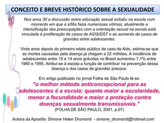 CONCEITO E BREVE HISTÓRICO SOBRE A SEXUALIDADE
      Nos anos 30 a discussão sobre educação sexual eclodiu na escola num
          momento em que a sífilis fazia numerosas vítimas, atualmente a
     intensificação das preocupações com a orientação sexual na escola está
    vinculada à proliferação de casos de AIDS/DST e ao aumento de casos de
                           gravidez entre adolescentes.

   Vinte anos depois do primeiro relato público de caso de Aids, estima-se que
    as mortes causadas pela doença já chegam a 22 milhões. A incidência de
    adolescentes entre 10 e 14 anos grávidas no Brasil aumentou 7,1% entre
   1980 e 1995. Atribui-se à escola a função de contribuir na prevenção dessa
                    doença e dos casos de gravidez precoce.

             Em artigo publicado no jornal Folha de São Paulo lê-se:
        "o melhor método anticoncepcional para as
   adolescentes é a escola: quanto maior a escolaridade,
      menor a fecundidade e maior a proteção contra
          doenças sexualmente transmissíveis."
                     (FOLHA DE SÃO PAULO, 2001, p.07)

Autora da Apostila: Simone Helen Drumond - simone_drumond@hotmail.com
 