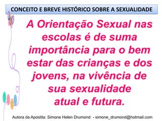 CONCEITO E BREVE HISTÓRICO SOBRE A SEXUALIDADE

      A Orientação Sexual nas
         escolas é de suma
      importância para o bem
      estar das crianças e dos
       jovens, na vivência de
          sua sexualidade
            atual e futura.
Autora da Apostila: Simone Helen Drumond - simone_drumond@hotmail.com
 