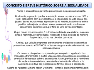 CONCEITO E BREVE HISTÓRICO SOBRE A SEXUALIDADE
        Nunca a sexualidade esteve tão presente nos meios de comunicação.

      Atualmente, a geração que fez a revolução sexual nas décadas de 1960 e
       1970, está pasma com a precocidade e a liberalidade da vida sexual dos
      jovens. Esses, muitas vezes ingressam-se na mesma, expondo-se a uma
         gravidez indesejada, ao abuso sexual, à contaminação por doenças
           sexualmente transmissíveis, por falta de uma devida orientação.

      O que ocorre em nossos dias é o domínio da fala da sexualidade, mas esta
      ainda é reprimida, preconceituosa, repassada à nova geração de maneira
                     fragmentada, como nas décadas passadas.

       A mídia, que veicula programas extremamente erotizados e campanhas
     preventivas, quanto a DST/AIDS, muitas vezes gera ansiedade e tensão nas
                                  crianças e jovens.

         Os mesmos não podem compreender por completo o significado das
     mensagens transmitidas e muitas vezes constroem conceitos e explicações
     errôneas e fantasiosas sobre a sexualidade. Assim, percebe-se a relevância
          de esclarecimento do tema, através da orientação da infância e da
         juventude, que deve ser realizada pela família, escola e sociedade.
Autora da Apostila: Simone Helen Drumond - simone_drumond@hotmail.com
 