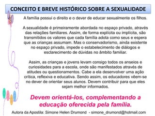 CONCEITO E BREVE HISTÓRICO SOBRE A SEXUALIDADE
      A família possui o direito e o dever de educar sexualmente os filhos.

     A sexualidade é primeiramente abordada no espaço privado, através
      das relações familiares. Assim, de forma explícita ou implícita, são
     transmitidos os valores que cada família adota como seus e espera
     que as crianças assumam. Mas o conservadorismo, ainda existente
         no espaço privado, impede o estabelecimento de diálogos e
                esclarecimento de dúvidas no âmbito familiar.

         Assim, as crianças e jovens levam consigo todos os anseios e
         curiosidades para a escola, onde são manifestados através de
        atitudes ou questionamentos. Cabe a ela desenvolver uma ação
      crítica, reflexiva e educativa. Sendo assim, os educadores vêem-se
       no dever de orientar seus alunos. Devem contribuir para que eles
                             sejam melhor informados.

         Devem orientá-los, complementando a
           educação oferecida pela família.
Autora da Apostila: Simone Helen Drumond - simone_drumond@hotmail.com
 