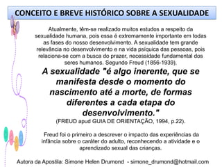 CONCEITO E BREVE HISTÓRICO SOBRE A SEXUALIDADE
            Atualmente, têm-se realizado muitos estudos a respeito da
      sexualidade humana, pois essa é extremamente importante em todas
          as fases do nosso desenvolvimento. A sexualidade tem grande
       relevância no desenvolvimento e na vida psíquica das pessoas, pois
        relaciona-se com a busca do prazer, necessidade fundamental dos
                   seres humanos. Segundo Freud (1856-1939),
         A sexualidade "é algo inerente, que se
            manifesta desde o momento do
           nascimento até a morte, de formas
              diferentes a cada etapa do
                   desenvolvimento."
              (FREUD apud GUIA DE ORIENTAÇÃO, 1994, p.22).

         Freud foi o primeiro a descrever o impacto das experiências da
        infância sobre o caráter do adulto, reconhecendo a atividade e o
                        aprendizado sexual das crianças.

Autora da Apostila: Simone Helen Drumond - simone_drumond@hotmail.com
 