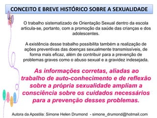 CONCEITO E BREVE HISTÓRICO SOBRE A SEXUALIDADE

     O trabalho sistematizado de Orientação Sexual dentro da escola
    articula-se, portanto, com a promoção da saúde das crianças e dos
                                adolescentes.

      A existência desse trabalho possibilita também a realização de
      ações preventivas das doenças sexualmente transmissíveis, de
        forma mais eficaz, além de contribuir para a prevenção de
     problemas graves como o abuso sexual e a gravidez indesejada.

         As informações corretas, aliadas ao
    trabalho de auto-conhecimento e de reflexão
       sobre a própria sexualidade ampliam a
     consciência sobre os cuidados necessários
        para a prevenção desses problemas.

Autora da Apostila: Simone Helen Drumond - simone_drumond@hotmail.com
 