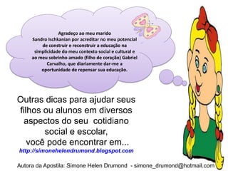 Agradeço ao meu marido
     Sandro Ischkanian por acreditar no meu potencial
         de construir e reconstruir a educação na
      simplicidade do meu contexto social e cultural e
     ao meu sobrinho amado (filho de coração) Gabriel
            Carvalho, que diariamente dar-me a
         oportunidade de repensar sua educação.




Outras dicas para ajudar seus
filhos ou alunos em diversos
  aspectos do seu cotidiano
       social e escolar,
   você pode encontrar em...
http://simonehelendrumond.blogspot.com

Autora da Apostila: Simone Helen Drumond - simone_drumond@hotmail.com
 