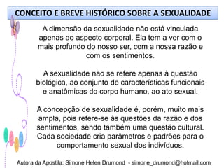 CONCEITO E BREVE HISTÓRICO SOBRE A SEXUALIDADE
        A dimensão da sexualidade não está vinculada
       apenas ao aspecto corporal. Ela tem a ver com o
       mais profundo do nosso ser, com a nossa razão e
                     com os sentimentos.

        A sexualidade não se refere apenas à questão
      biológica, ao conjunto de características funcionais
        e anatômicas do corpo humano, ao ato sexual.

       A concepção de sexualidade é, porém, muito mais
       ampla, pois refere-se às questões da razão e dos
       sentimentos, sendo também uma questão cultural.
       Cada sociedade cria parâmetros e padrões para o
             comportamento sexual dos indivíduos.

Autora da Apostila: Simone Helen Drumond - simone_drumond@hotmail.com
 