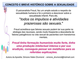 CONCEITO E BREVE HISTÓRICO SOBRE A SEXUALIDADE
          O psicanalista Freud, fez um amplo estudo a respeito da
          sexualidade humana e foi o primeiro a descrever sobre a
                       sexualidade infantil. Para ele,
             "todos os impulsos e atividades
                prazerosas são sexuais."
        Freud acreditava que fatores sexuais podem ter sua parte na
       etiologia das neuroses, sendo muito freqüente a descoberta de
      fatores patogênicos na vida sexual de pacientes com transtornos
                                  mentais.

      Freud tinha formação humanista muito forte, tinha
         uma produção intelectual intensa e por sua
      erudição, conseguia pensar em metáforas para as
                    referidas explicações.
Autora da Apostila: Simone Helen Drumond - simone_drumond@hotmail.com
 