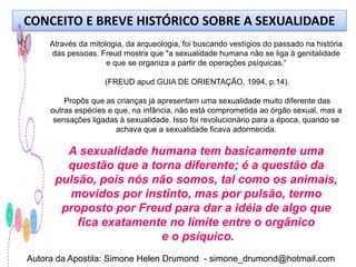 CONCEITO E BREVE HISTÓRICO SOBRE A SEXUALIDADE
     Através da mitologia, da arqueologia, foi buscando vestígios do passado na história
     das pessoas. Freud mostra que "a sexualidade humana não se liga à genitalidade
                     e que se organiza a partir de operações psíquicas.“

                    (FREUD apud GUIA DE ORIENTAÇÃO, 1994, p.14).

         Propôs que as crianças já apresentam uma sexualidade muito diferente das
     outras espécies e que, na infância, não está comprometida ao órgão sexual, mas a
      sensações ligadas à sexualidade. Isso foi revolucionário para a época, quando se
                       achava que a sexualidade ficava adormecida.

        A sexualidade humana tem basicamente uma
        questão que a torna diferente; é a questão da
      pulsão, pois nós não somos, tal como os animais,
        movidos por instinto, mas por pulsão, termo
       proposto por Freud para dar a idéia de algo que
          fica exatamente no limite entre o orgânico
                        e o psíquico.
Autora da Apostila: Simone Helen Drumond - simone_drumond@hotmail.com
 