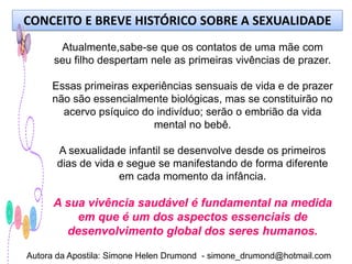 CONCEITO E BREVE HISTÓRICO SOBRE A SEXUALIDADE
       Atualmente,sabe-se que os contatos de uma mãe com
      seu filho despertam nele as primeiras vivências de prazer.

     Essas primeiras experiências sensuais de vida e de prazer
     não são essencialmente biológicas, mas se constituirão no
       acervo psíquico do indivíduo; serão o embrião da vida
                         mental no bebê.

      A sexualidade infantil se desenvolve desde os primeiros
      dias de vida e segue se manifestando de forma diferente
                   em cada momento da infância.

      A sua vivência saudável é fundamental na medida
          em que é um dos aspectos essenciais de
        desenvolvimento global dos seres humanos.

Autora da Apostila: Simone Helen Drumond - simone_drumond@hotmail.com
 