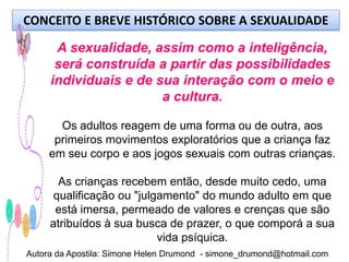 CONCEITO E BREVE HISTÓRICO SOBRE A SEXUALIDADE

      A sexualidade, assim como a inteligência,
      será construída a partir das possibilidades
     individuais e de sua interação com o meio e
                       a cultura.

       Os adultos reagem de uma forma ou de outra, aos
      primeiros movimentos exploratórios que a criança faz
     em seu corpo e aos jogos sexuais com outras crianças.

       As crianças recebem então, desde muito cedo, uma
      qualificação ou "julgamento" do mundo adulto em que
      está imersa, permeado de valores e crenças que são
     atribuídos à sua busca de prazer, o que comporá a sua
                           vida psíquica.
Autora da Apostila: Simone Helen Drumond - simone_drumond@hotmail.com
 