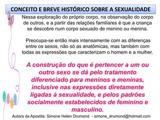 CONCEITO E BREVE HISTÓRICO SOBRE A SEXUALIDADE
    Nessa exploração do próprio corpo, na observação do corpo
    de outros, e a partir das relações familiares é que a criança
      se descobre num corpo sexuado de menino ou menina.

      Preocupa-se então mais intensamente com as diferenças
      entre os sexos, não só as anatômicas, mas também com
    todas as expressões que caracterizam o homem e a mulher.

       A construção do que é pertencer a um ou
            outro sexo se dá pelo tratamento
         diferenciado para meninos e meninas,
         inclusive nas expressões diretamente
        ligadas à sexualidade, e pelos padrões
       socialmente estabelecidos de feminino e
                       masculino.
Autora da Apostila: Simone Helen Drumond - simone_drumond@hotmail.com
 