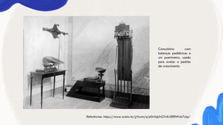 Referências: https://www.scielo.br/j/hcsm/a/pDn3qLfnGYcKvR8RWcb7ytp/
Consultório com
balanças pediátricas e
um puerímetro, usado
para avaliar o padrão
de crescimento
 