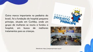 Referências: https://pequenoprincipe.org.br/
Outro marco importante na pediatria do
brasil, foi a fundação do hospital pequeno
príncipe, situado em Curitiba, onde um
grupo de mulheres se reuniu e fundou o
hospital, em busca de melhores
tratamentos para as crianças.
 