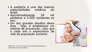 A pediatria é uma das maiores
especialidades médicas do
brasil.
Aproximadamente 34 mil
pediatras e 3.000 residentes ao
ano.
Um dos grandes desafios dessa
área , hoje, é estabelecer um
sistema de prevenção, visto que
a cada ano a expectativa de
vida da população aumenta.
Referências: https://www.sbp.com.br/especiais/pediatria-para-
familias/importancia-do-pediatra/
 