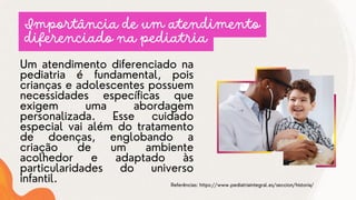 Um atendimento diferenciado na
pediatria é fundamental, pois
crianças e adolescentes possuem
necessidades específicas que
exigem uma abordagem
personalizada. Esse cuidado
especial vai além do tratamento
de doenças, englobando a
criação de um ambiente
acolhedor e adaptado às
particularidades do universo
infantil.
Importância de um atendimento
diferenciado na pediatria
Referências: https://www.pediatriaintegral.es/seccion/historia/
 